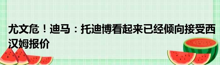 尤文危！迪马：托迪博看起来已经倾向接受西汉姆报价