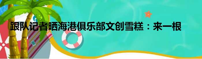 跟队记者晒海港俱乐部文创雪糕：来一根