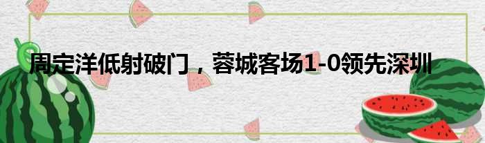 周定洋低射破门，蓉城客场1-0领先深圳