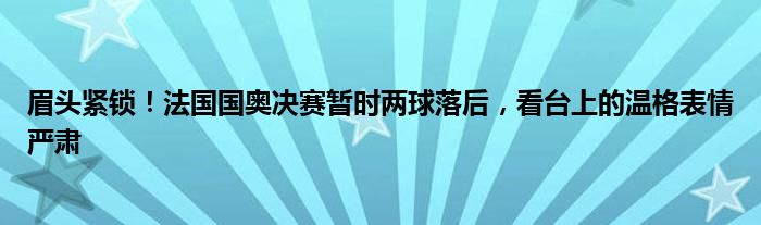 眉头紧锁！法国国奥决赛暂时两球落后，看台上的温格表情严肃