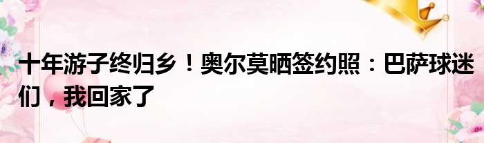 十年游子终归乡！奥尔莫晒签约照：巴萨球迷们，我回家了