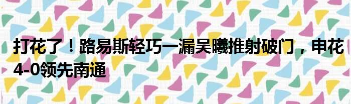打花了！路易斯轻巧一漏吴曦推射破门，申花4-0领先南通