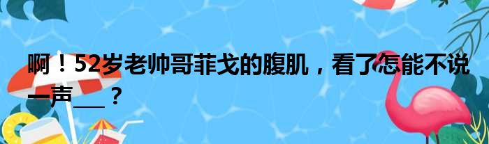 啊！52岁老帅哥菲戈的腹肌，看了怎能不说一声___？