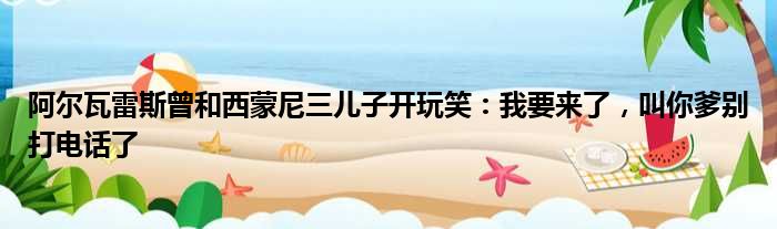 阿尔瓦雷斯曾和西蒙尼三儿子开玩笑：我要来了，叫你爹别打电话了