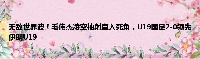 无敌世界波！毛伟杰凌空抽射直入死角，U19国足2-0领先伊朗U19