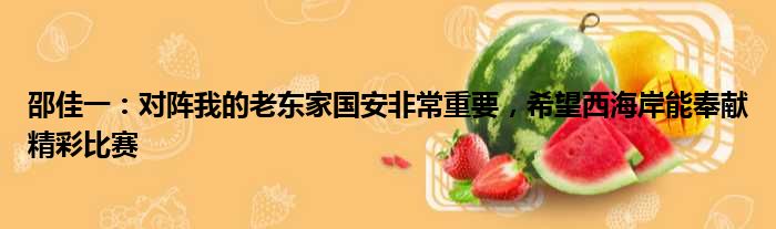 邵佳一：对阵我的老东家国安非常重要，希望西海岸能奉献精彩比赛