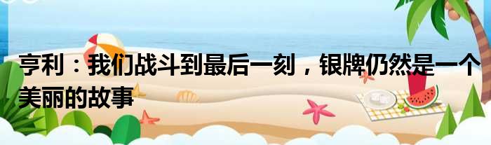 亨利：我们战斗到最后一刻，银牌仍然是一个美丽的故事