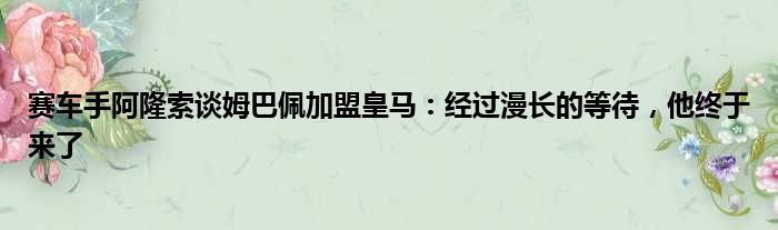 赛车手阿隆索谈姆巴佩加盟皇马：经过漫长的等待，他终于来了