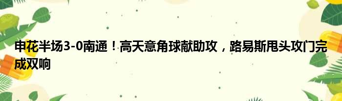 申花半场3-0南通！高天意角球献助攻，路易斯甩头攻门完成双响