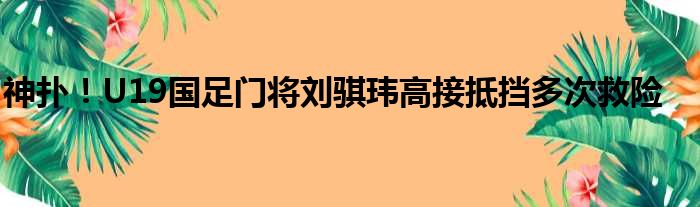 神扑！U19国足门将刘骐玮高接抵挡多次救险