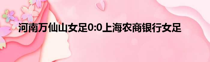 河南万仙山女足0:0上海农商银行女足