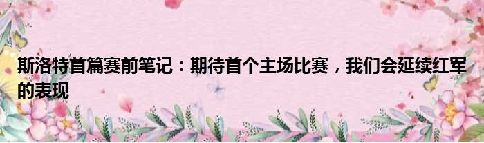 斯洛特首篇赛前笔记：期待首个主场比赛，我们会延续红军的表现