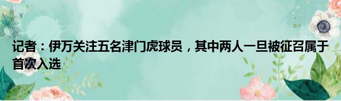 记者：伊万关注五名津门虎球员，其中两人一旦被征召属于首次入选