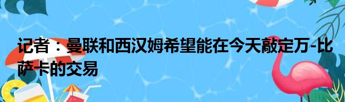 记者：曼联和西汉姆希望能在今天敲定万-比萨卡的交易