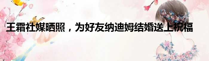 王霜社媒晒照，为好友纳迪姆结婚送上祝福