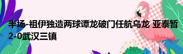 半场-祖伊独造两球谭龙破门任航乌龙 亚泰暂2-0武汉三镇