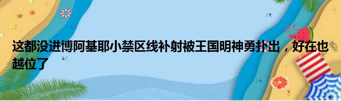 这都没进博阿基耶小禁区线补射被王国明神勇扑出，好在也越位了