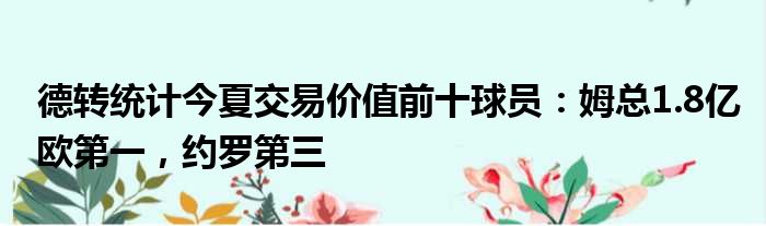 德转统计今夏交易价值前十球员：姆总1.8亿欧第一，约罗第三