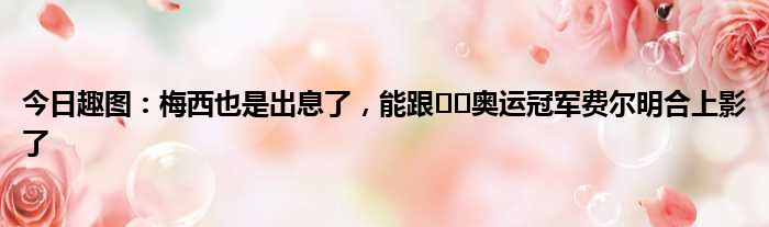 今日趣图：梅西也是出息了，能跟️️奥运冠军费尔明合上影了