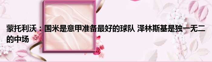蒙托利沃：国米是意甲准备最好的球队 泽林斯基是独一无二的中场