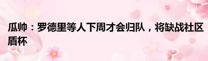 瓜帅：罗德里等人下周才会归队，将缺战社区盾杯