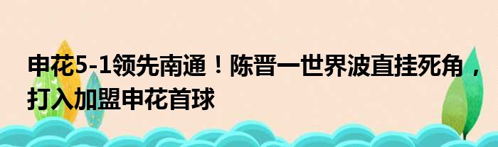 申花5-1领先南通！陈晋一世界波直挂死角，打入加盟申花首球