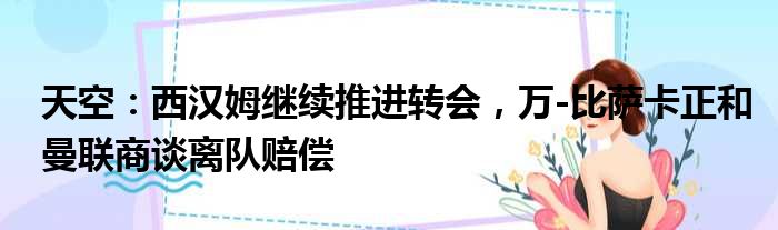 天空：西汉姆继续推进转会，万-比萨卡正和曼联商谈离队赔偿