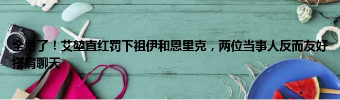 全懵了！艾堃直红罚下祖伊和恩里克，两位当事人反而友好搭肩聊天