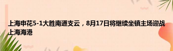 上海申花5-1大胜南通支云，8月17日将继续坐镇主场迎战上海海港