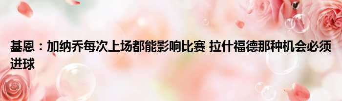 基恩：加纳乔每次上场都能影响比赛 拉什福德那种机会必须进球