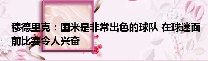 穆德里克：国米是非常出色的球队 在球迷面前比赛令人兴奋