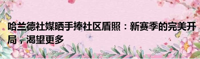 哈兰德社媒晒手捧社区盾照：新赛季的完美开局，渴望更多