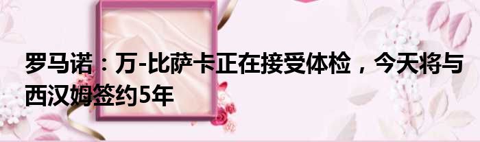 罗马诺：万-比萨卡正在接受体检，今天将与西汉姆签约5年