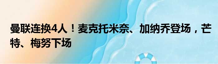 曼联连换4人！麦克托米奈、加纳乔登场，芒特、梅努下场