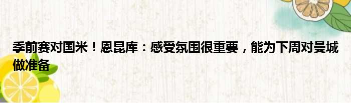季前赛对国米！恩昆库：感受氛围很重要，能为下周对曼城做准备
