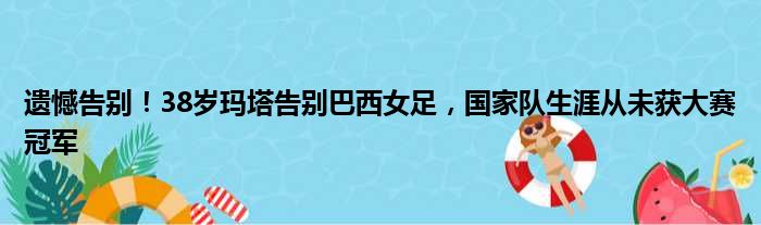 遗憾告别！38岁玛塔告别巴西女足，国家队生涯从未获大赛冠军
