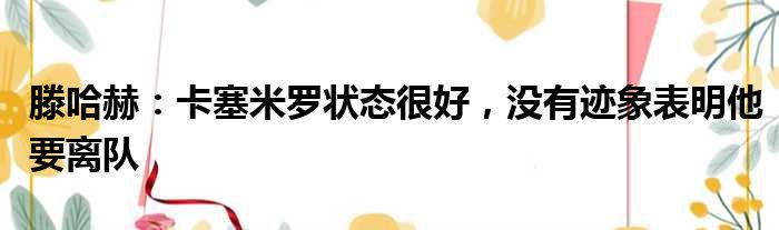 滕哈赫：卡塞米罗状态很好，没有迹象表明他要离队