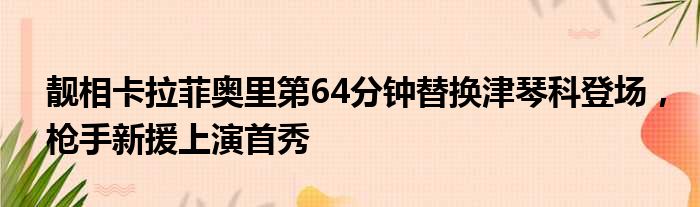 靓相卡拉菲奥里第64分钟替换津琴科登场，枪手新援上演首秀