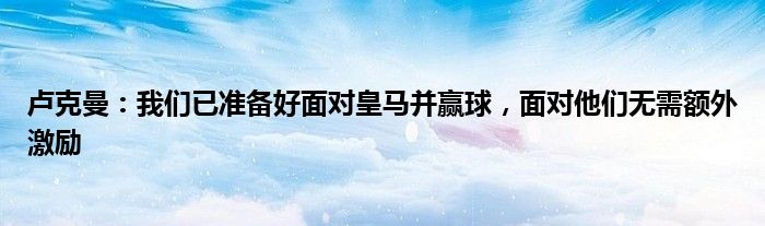 卢克曼：我们已准备好面对皇马并赢球，面对他们无需额外激励