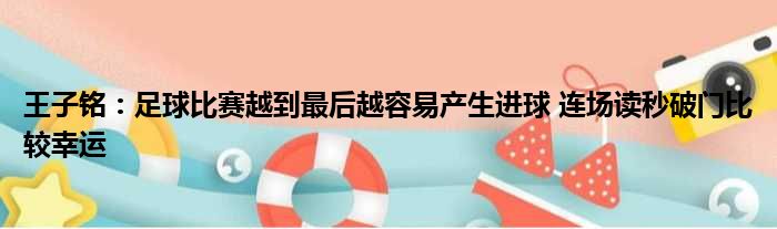 王子铭：足球比赛越到最后越容易产生进球 连场读秒破门比较幸运