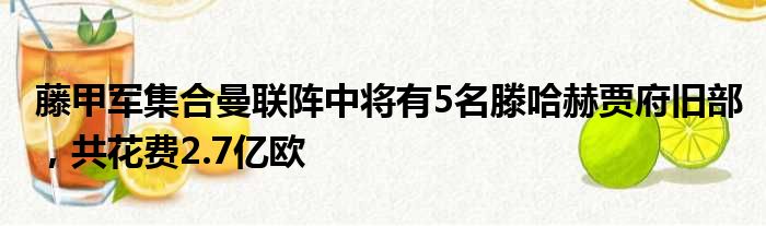 藤甲军集合曼联阵中将有5名滕哈赫贾府旧部，共花费2.7亿欧