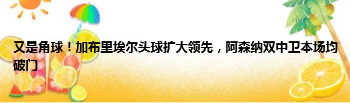 又是角球！加布里埃尔头球扩大领先，阿森纳双中卫本场均破门