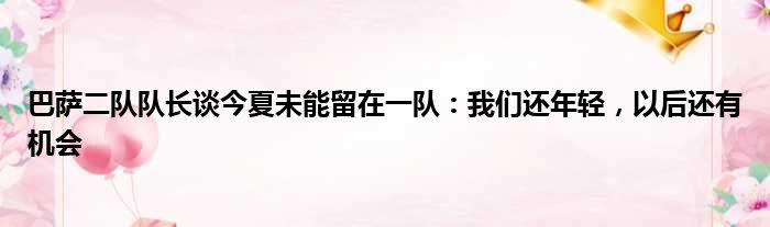 巴萨二队队长谈今夏未能留在一队：我们还年轻，以后还有机会