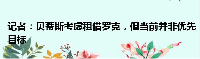 记者：贝蒂斯考虑租借罗克，但当前并非优先目标
