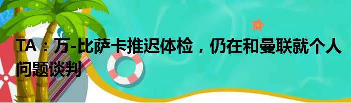 TA：万-比萨卡推迟体检，仍在和曼联就个人问题谈判