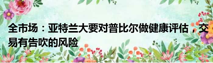 全市场：亚特兰大要对普比尔做健康评估，交易有告吹的风险