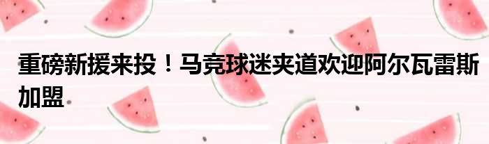 重磅新援来投！马竞球迷夹道欢迎阿尔瓦雷斯加盟