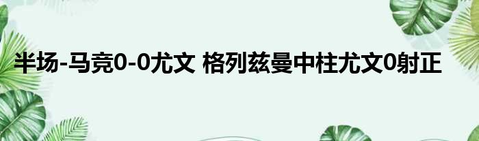 半场-马竞0-0尤文 格列兹曼中柱尤文0射正