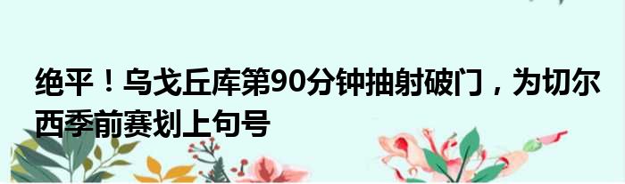 绝平！乌戈丘库第90分钟抽射破门，为切尔西季前赛划上句号