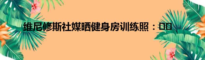 维尼修斯社媒晒健身房训练照：​​